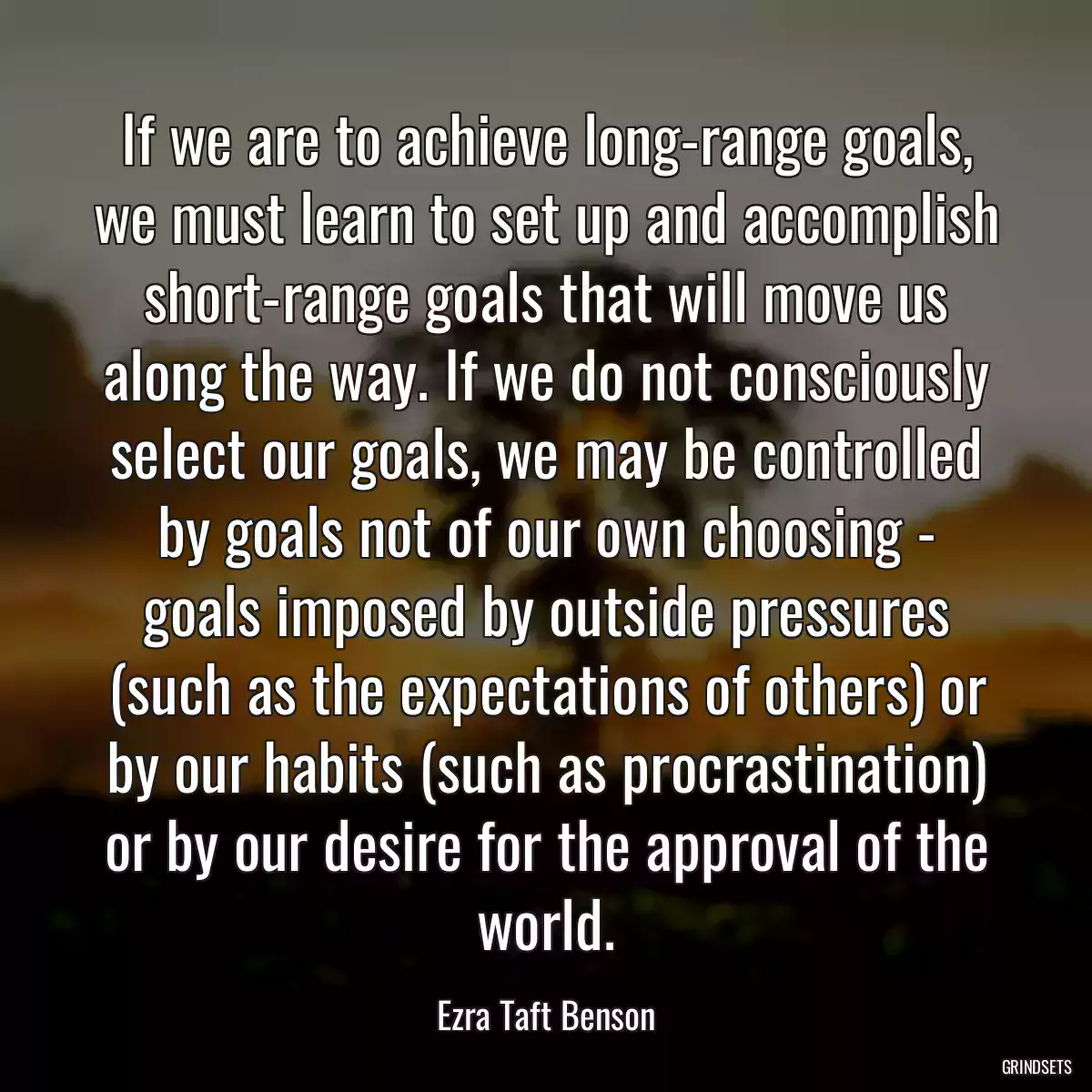 If we are to achieve long-range goals, we must learn to set up and accomplish short-range goals that will move us along the way. If we do not consciously select our goals, we may be controlled by goals not of our own choosing - goals imposed by outside pressures (such as the expectations of others) or by our habits (such as procrastination) or by our desire for the approval of the world.