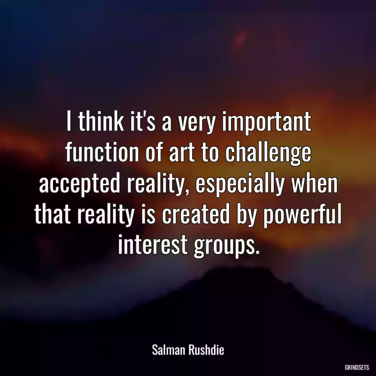 I think it\'s a very important function of art to challenge accepted reality, especially when that reality is created by powerful interest groups.