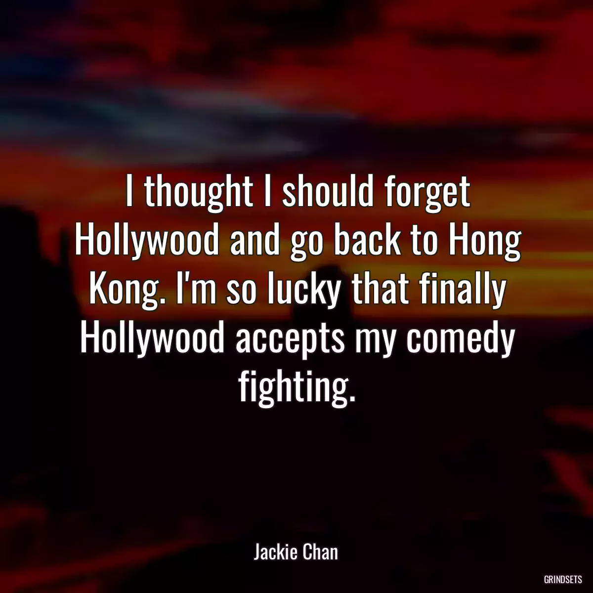 I thought I should forget Hollywood and go back to Hong Kong. I\'m so lucky that finally Hollywood accepts my comedy fighting.