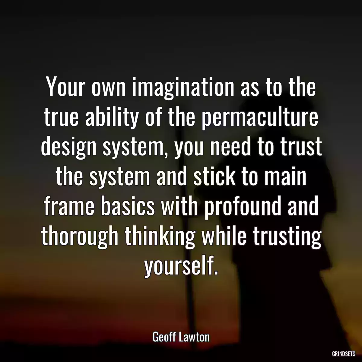 Your own imagination as to the true ability of the permaculture design system, you need to trust the system and stick to main frame basics with profound and thorough thinking while trusting yourself.