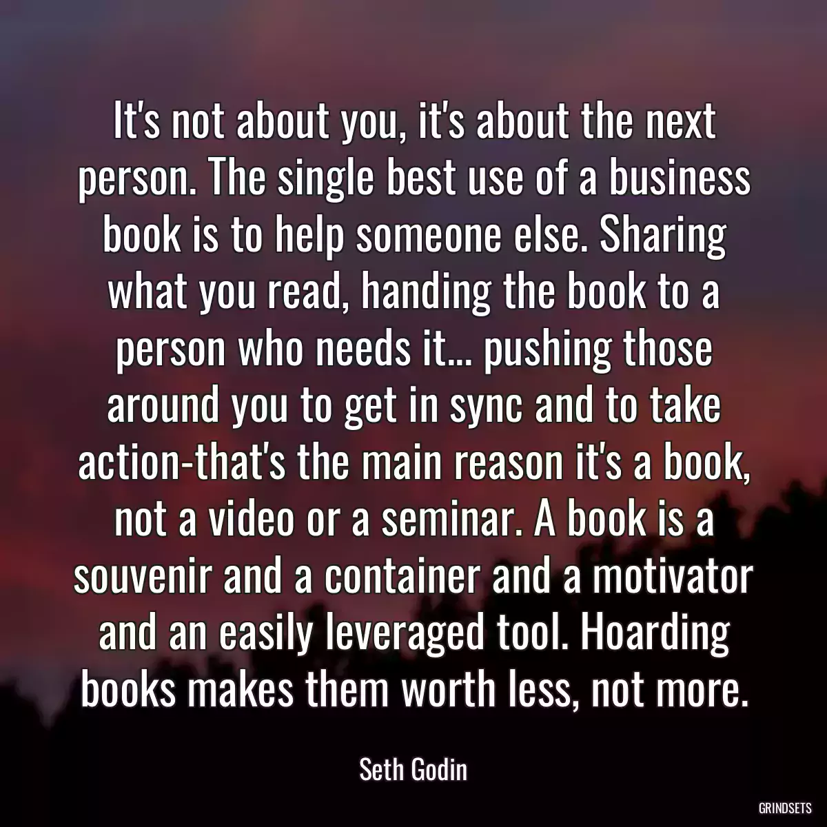 It\'s not about you, it\'s about the next person. The single best use of a business book is to help someone else. Sharing what you read, handing the book to a person who needs it... pushing those around you to get in sync and to take action-that\'s the main reason it\'s a book, not a video or a seminar. A book is a souvenir and a container and a motivator and an easily leveraged tool. Hoarding books makes them worth less, not more.