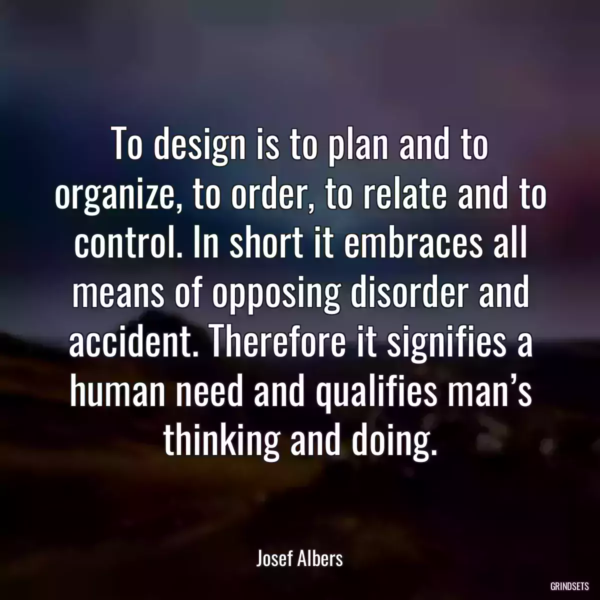 To design is to plan and to organize, to order, to relate and to control. In short it embraces all means of opposing disorder and accident. Therefore it signifies a human need and qualifies man’s thinking and doing.