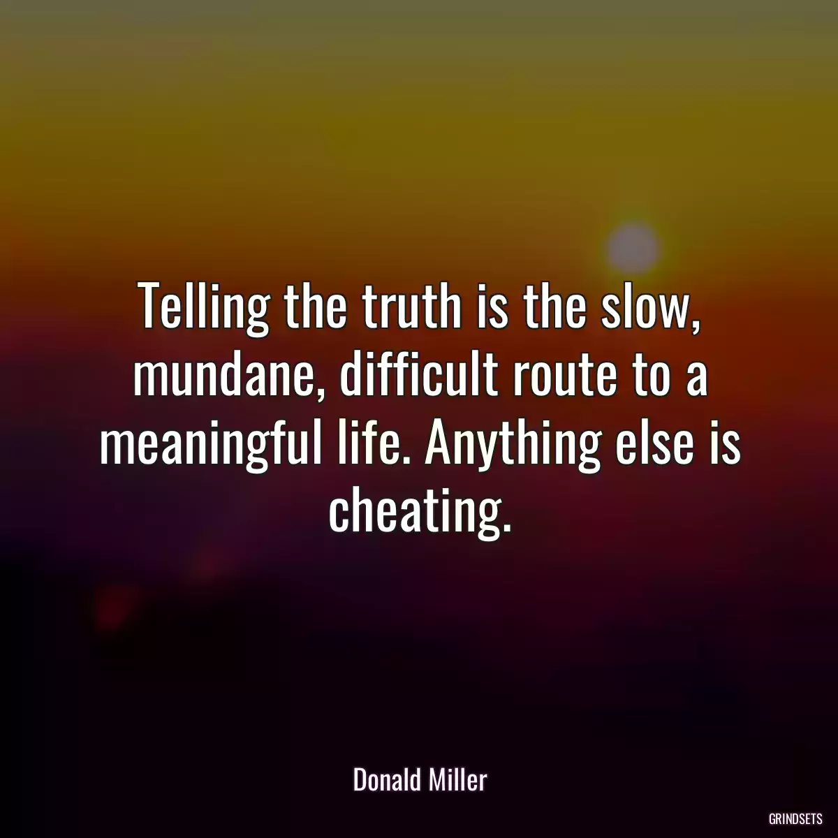 Telling the truth is the slow, mundane, difficult route to a meaningful life. Anything else is cheating.