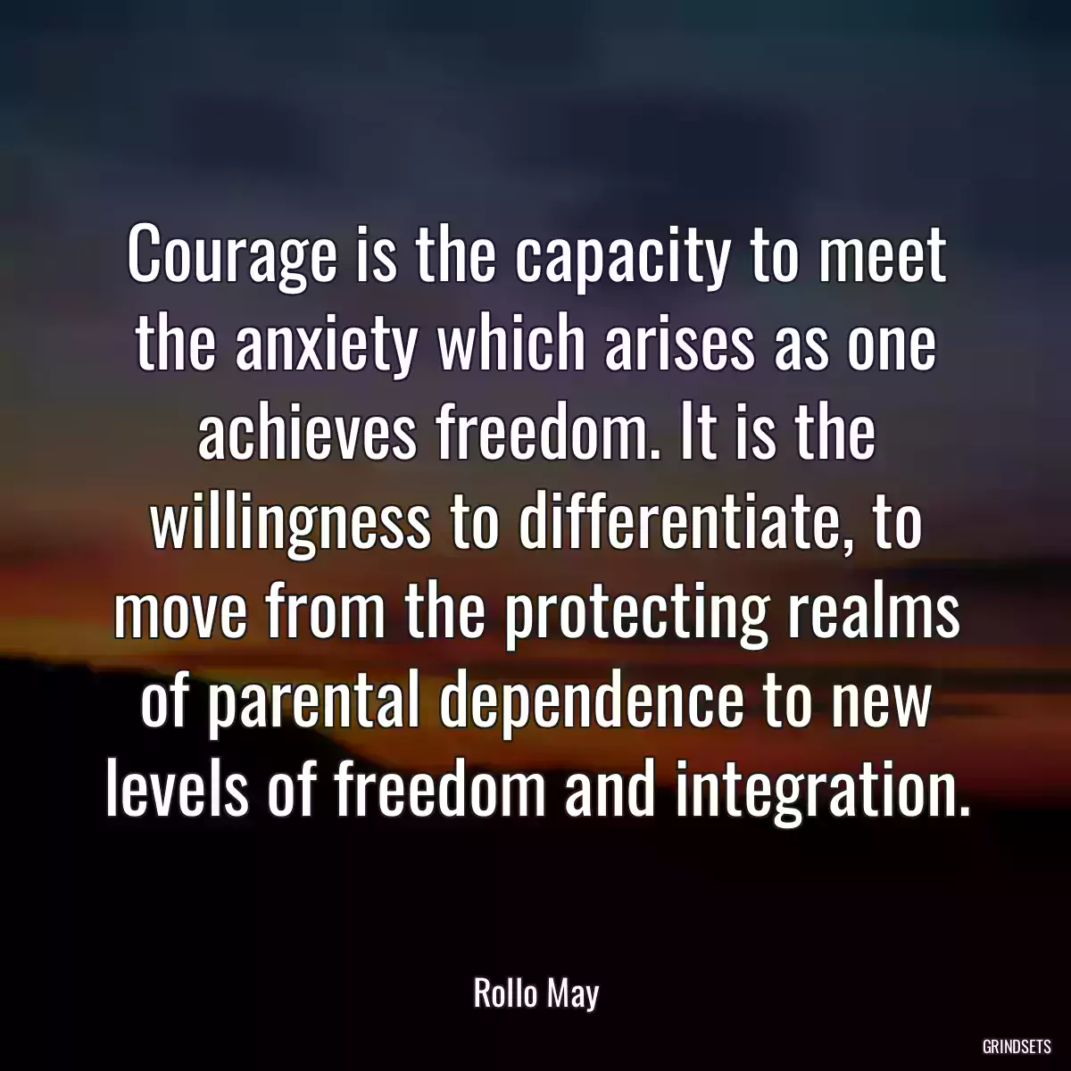 Courage is the capacity to meet the anxiety which arises as one achieves freedom. It is the willingness to differentiate, to move from the protecting realms of parental dependence to new levels of freedom and integration.