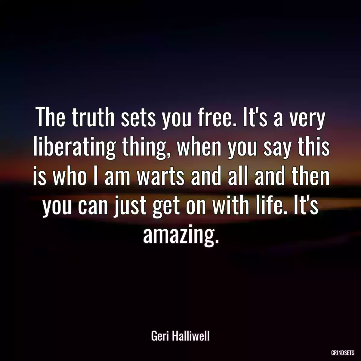 The truth sets you free. It\'s a very liberating thing, when you say this is who I am warts and all and then you can just get on with life. It\'s amazing.