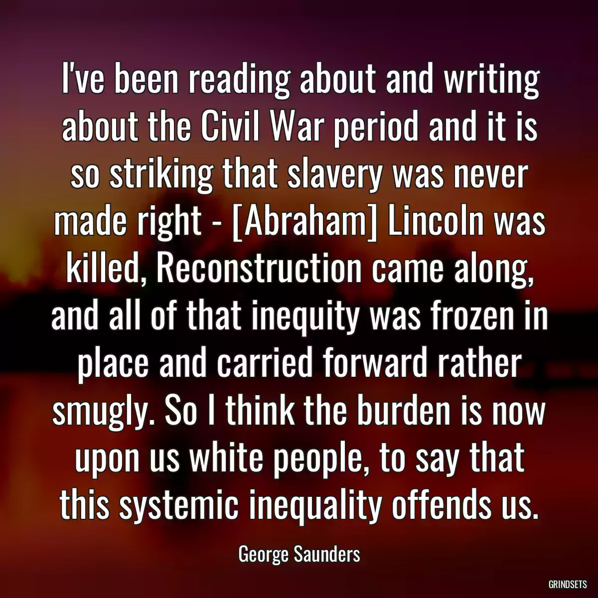 I\'ve been reading about and writing about the Civil War period and it is so striking that slavery was never made right - [Abraham] Lincoln was killed, Reconstruction came along, and all of that inequity was frozen in place and carried forward rather smugly. So I think the burden is now upon us white people, to say that this systemic inequality offends us.