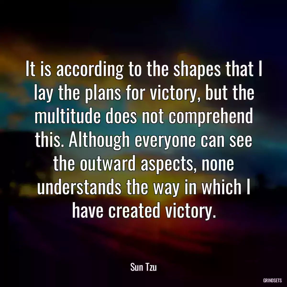 It is according to the shapes that I lay the plans for victory, but the multitude does not comprehend this. Although everyone can see the outward aspects, none understands the way in which I have created victory.