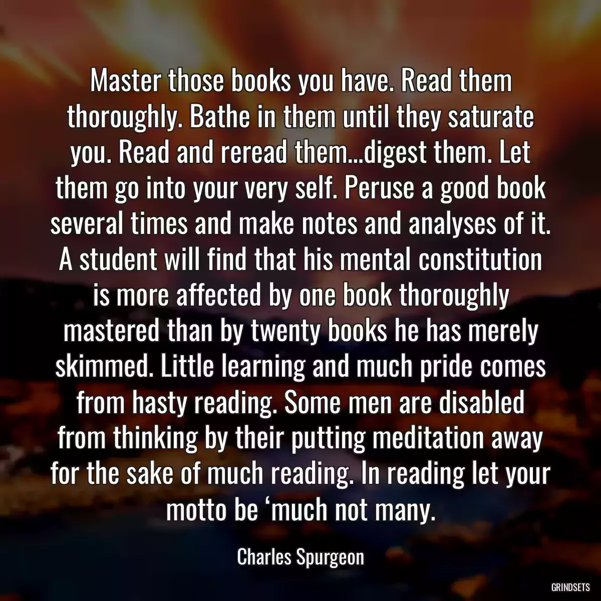 Master those books you have. Read them thoroughly. Bathe in them until they saturate you. Read and reread them…digest them. Let them go into your very self. Peruse a good book several times and make notes and analyses of it. A student will find that his mental constitution is more affected by one book thoroughly mastered than by twenty books he has merely skimmed. Little learning and much pride comes from hasty reading. Some men are disabled from thinking by their putting meditation away for the sake of much reading. In reading let your motto be ‘much not many.