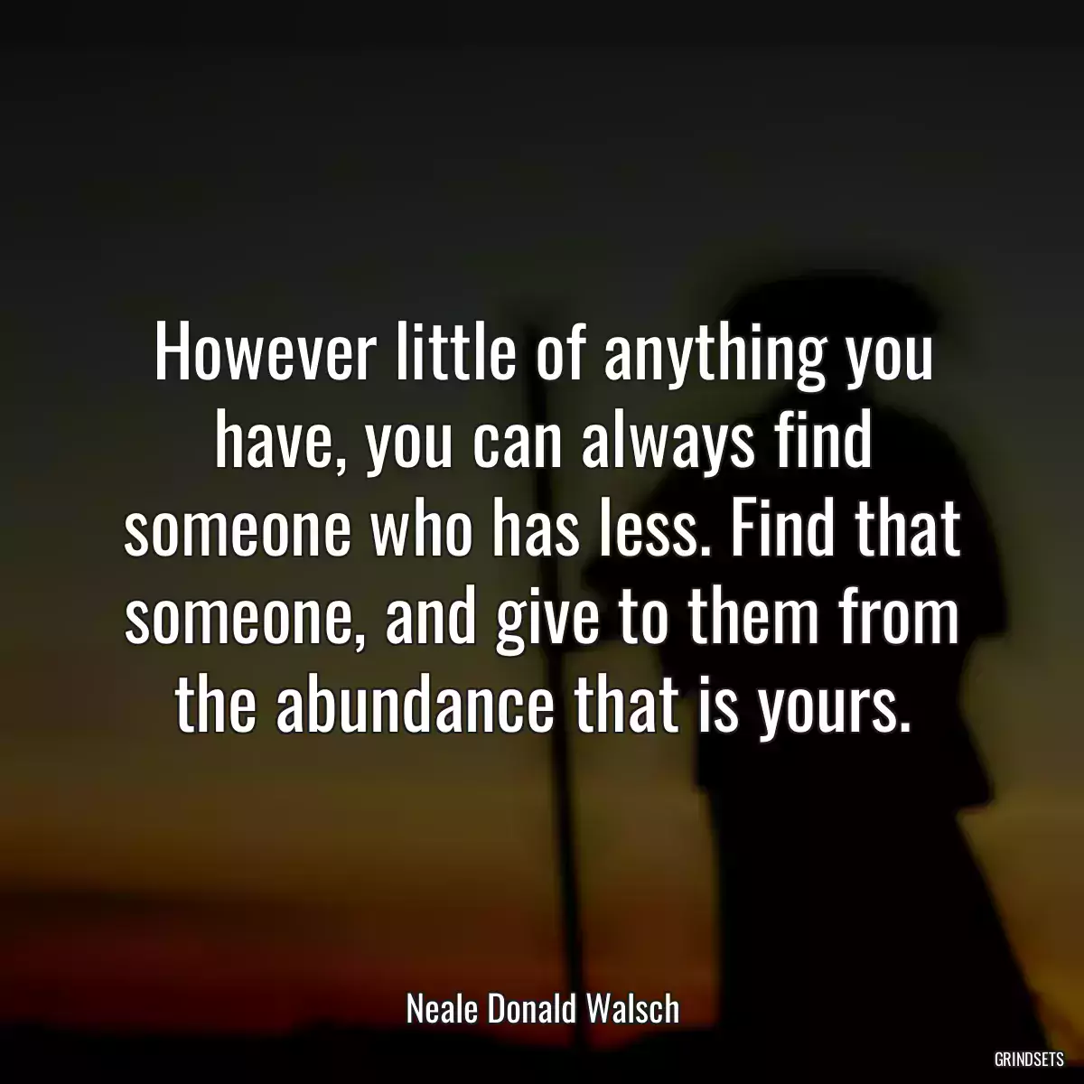 However little of anything you have, you can always find someone who has less. Find that someone, and give to them from the abundance that is yours.