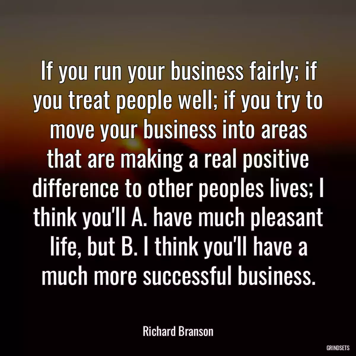 If you run your business fairly; if you treat people well; if you try to move your business into areas that are making a real positive difference to other peoples lives; I think you\'ll A. have much pleasant life, but B. I think you\'ll have a much more successful business.