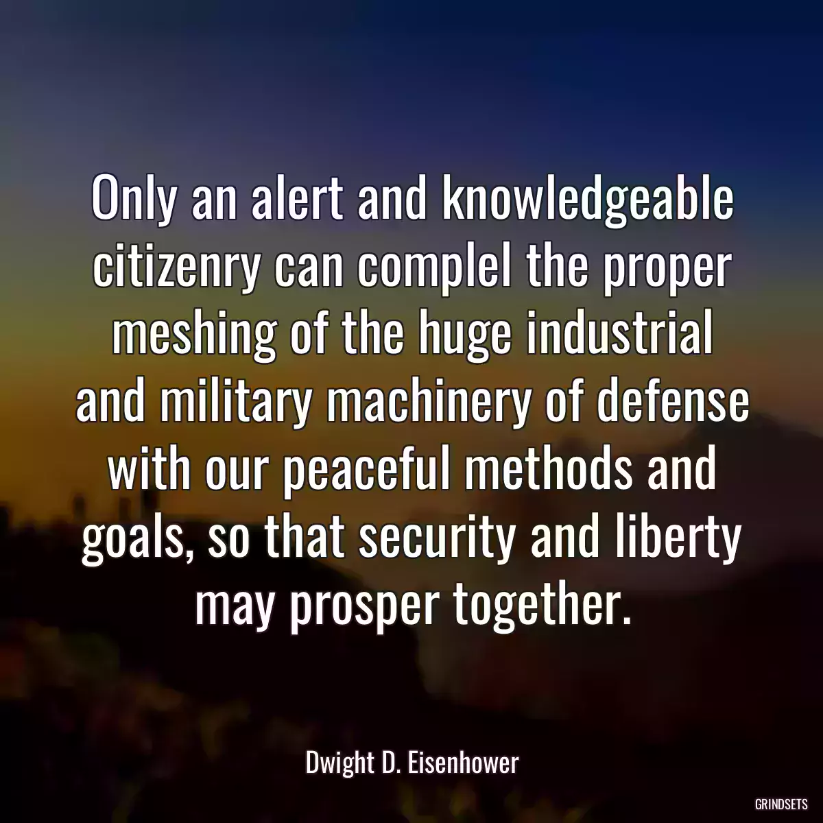 Only an alert and knowledgeable citizenry can complel the proper meshing of the huge industrial and military machinery of defense with our peaceful methods and goals, so that security and liberty may prosper together.