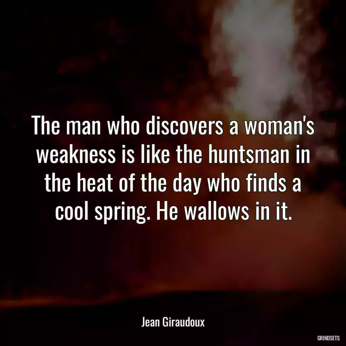 The man who discovers a woman\'s weakness is like the huntsman in the heat of the day who finds a cool spring. He wallows in it.