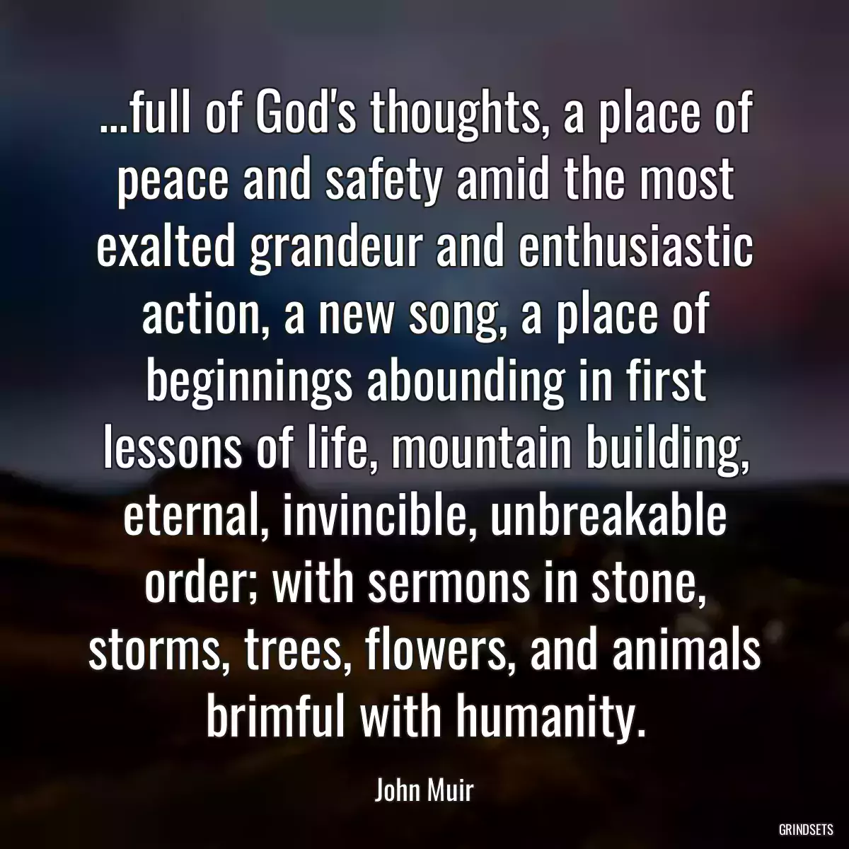 ...full of God\'s thoughts, a place of peace and safety amid the most exalted grandeur and enthusiastic action, a new song, a place of beginnings abounding in first lessons of life, mountain building, eternal, invincible, unbreakable order; with sermons in stone, storms, trees, flowers, and animals brimful with humanity.