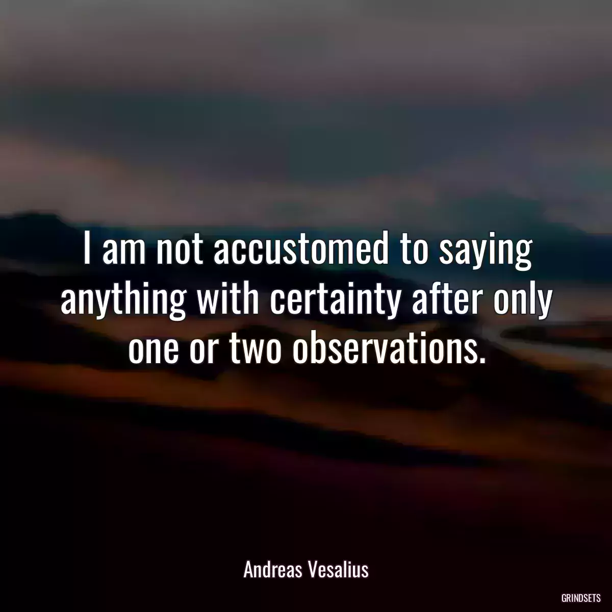 I am not accustomed to saying anything with certainty after only one or two observations.