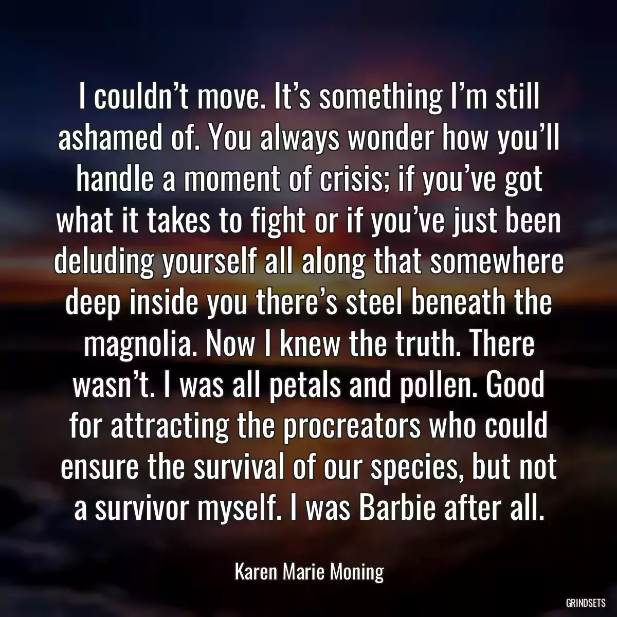 I couldn’t move. It’s something I’m still ashamed of. You always wonder how you’ll handle a moment of crisis; if you’ve got what it takes to fight or if you’ve just been deluding yourself all along that somewhere deep inside you there’s steel beneath the magnolia. Now I knew the truth. There wasn’t. I was all petals and pollen. Good for attracting the procreators who could ensure the survival of our species, but not a survivor myself. I was Barbie after all.