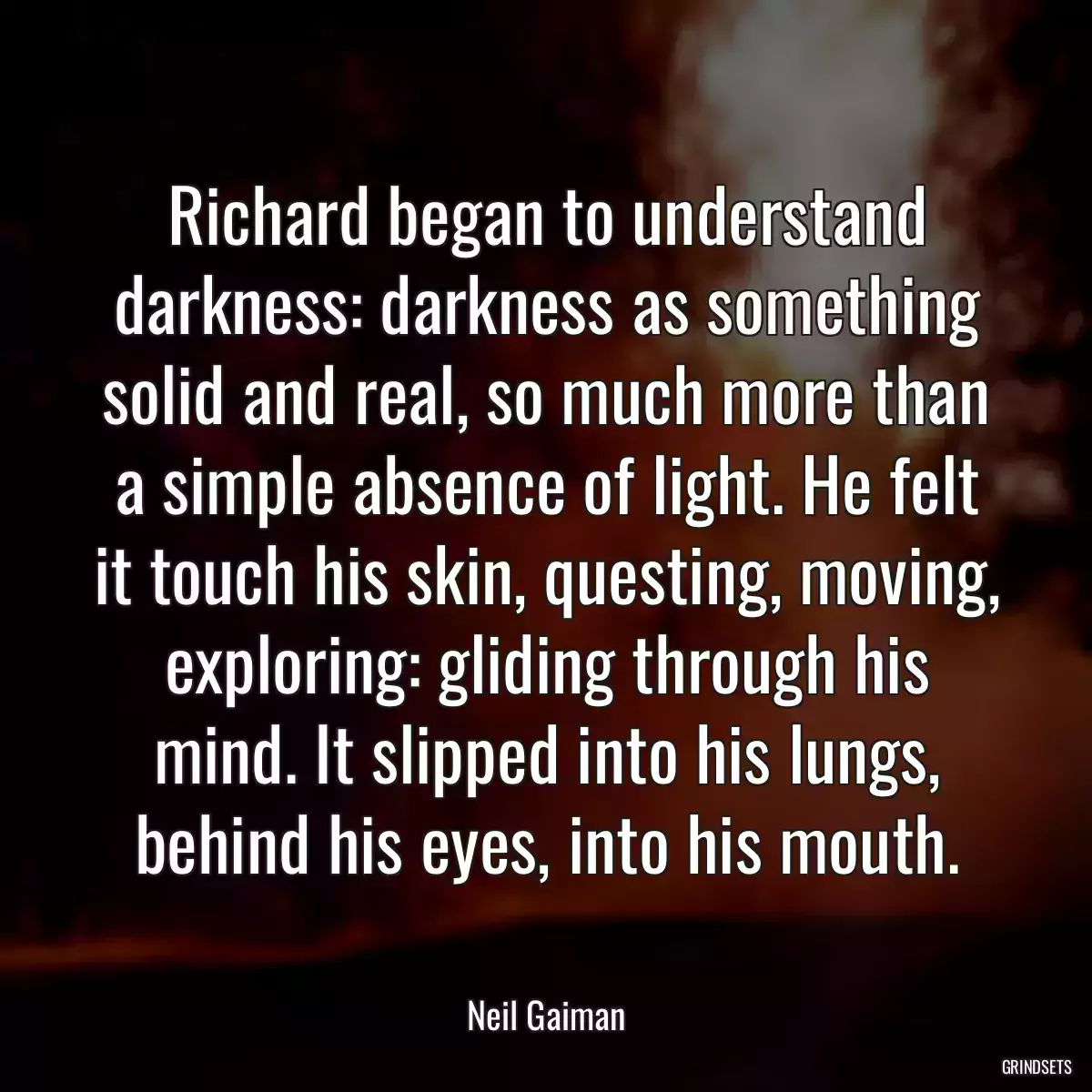 Richard began to understand darkness: darkness as something solid and real, so much more than a simple absence of light. He felt it touch his skin, questing, moving, exploring: gliding through his mind. It slipped into his lungs, behind his eyes, into his mouth.