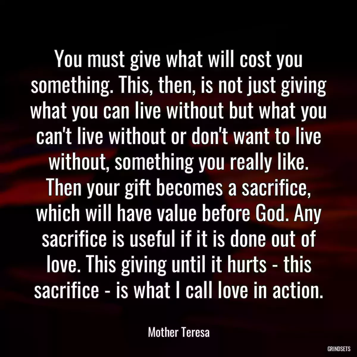 You must give what will cost you something. This, then, is not just giving what you can live without but what you can\'t live without or don\'t want to live without, something you really like. Then your gift becomes a sacrifice, which will have value before God. Any sacrifice is useful if it is done out of love. This giving until it hurts - this sacrifice - is what I call love in action.