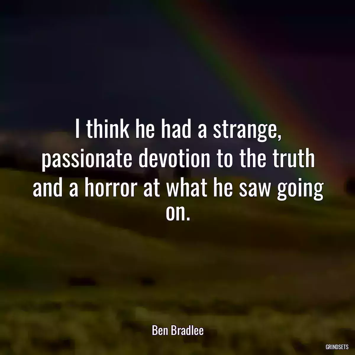 I think he had a strange, passionate devotion to the truth and a horror at what he saw going on.