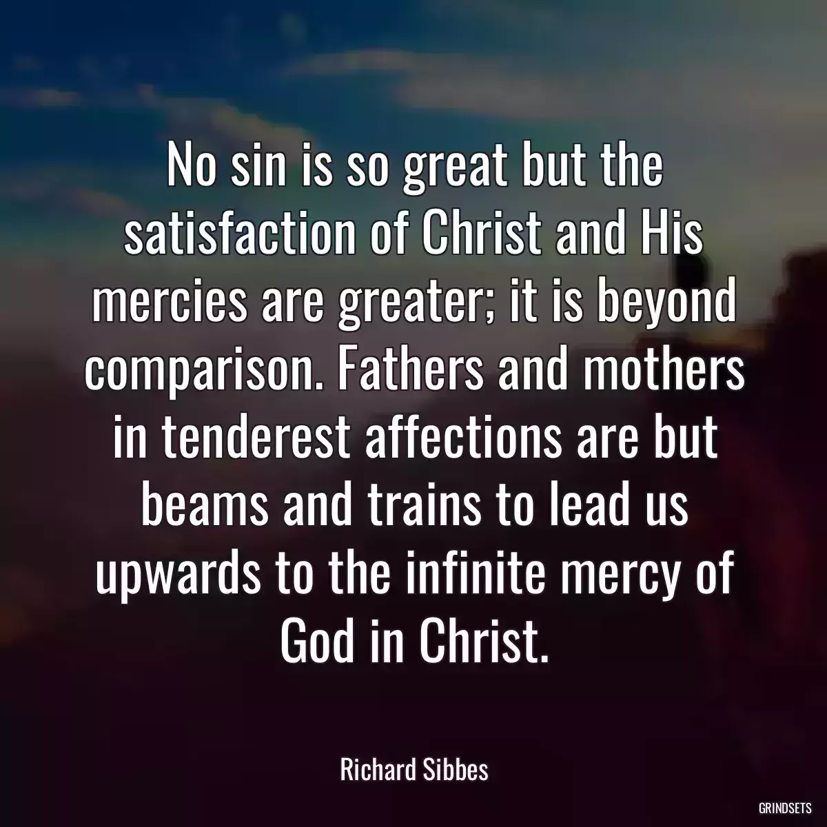 No sin is so great but the satisfaction of Christ and His mercies are greater; it is beyond comparison. Fathers and mothers in tenderest affections are but beams and trains to lead us upwards to the infinite mercy of God in Christ.