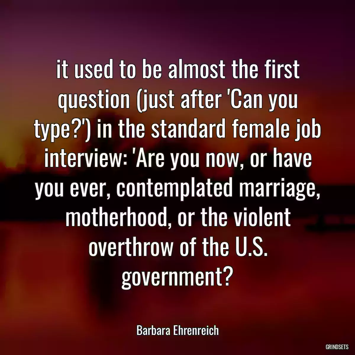 it used to be almost the first question (just after \'Can you type?\') in the standard female job interview: \'Are you now, or have you ever, contemplated marriage, motherhood, or the violent overthrow of the U.S. government?