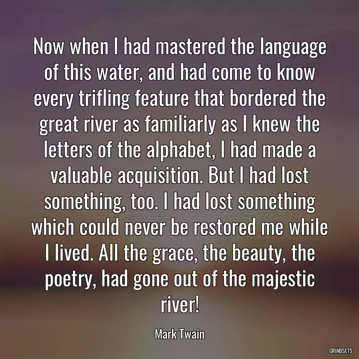 Now when I had mastered the language of this water, and had come to know every trifling feature that bordered the great river as familiarly as I knew the letters of the alphabet, I had made a valuable acquisition. But I had lost something, too. I had lost something which could never be restored me while I lived. All the grace, the beauty, the poetry, had gone out of the majestic river!