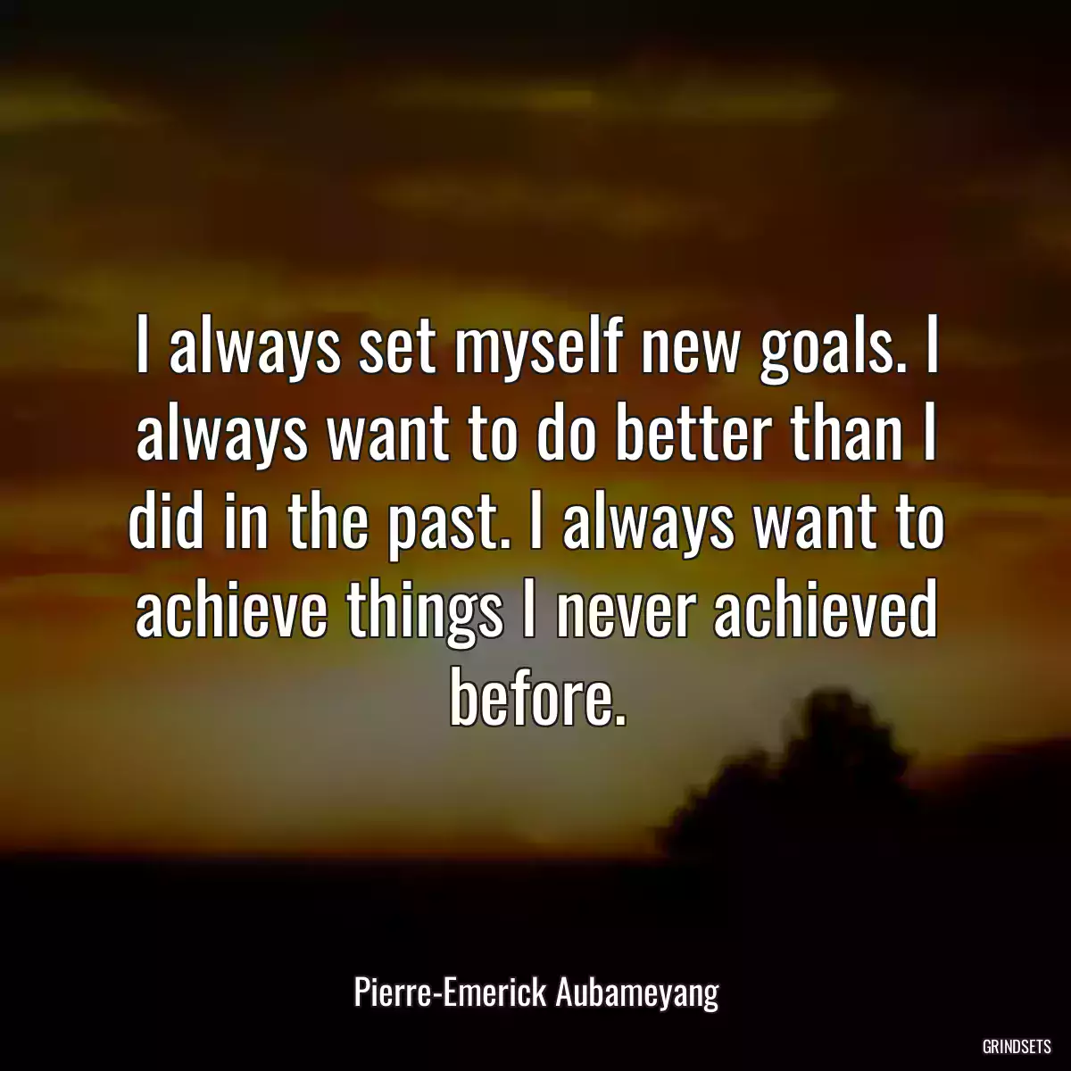 I always set myself new goals. I always want to do better than I did in the past. I always want to achieve things I never achieved before.