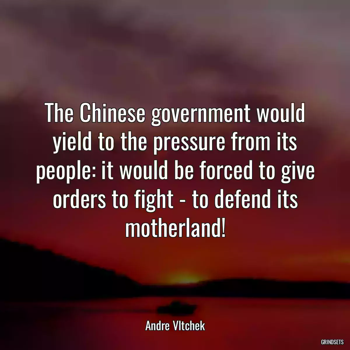 The Chinese government would yield to the pressure from its people: it would be forced to give orders to fight - to defend its motherland!