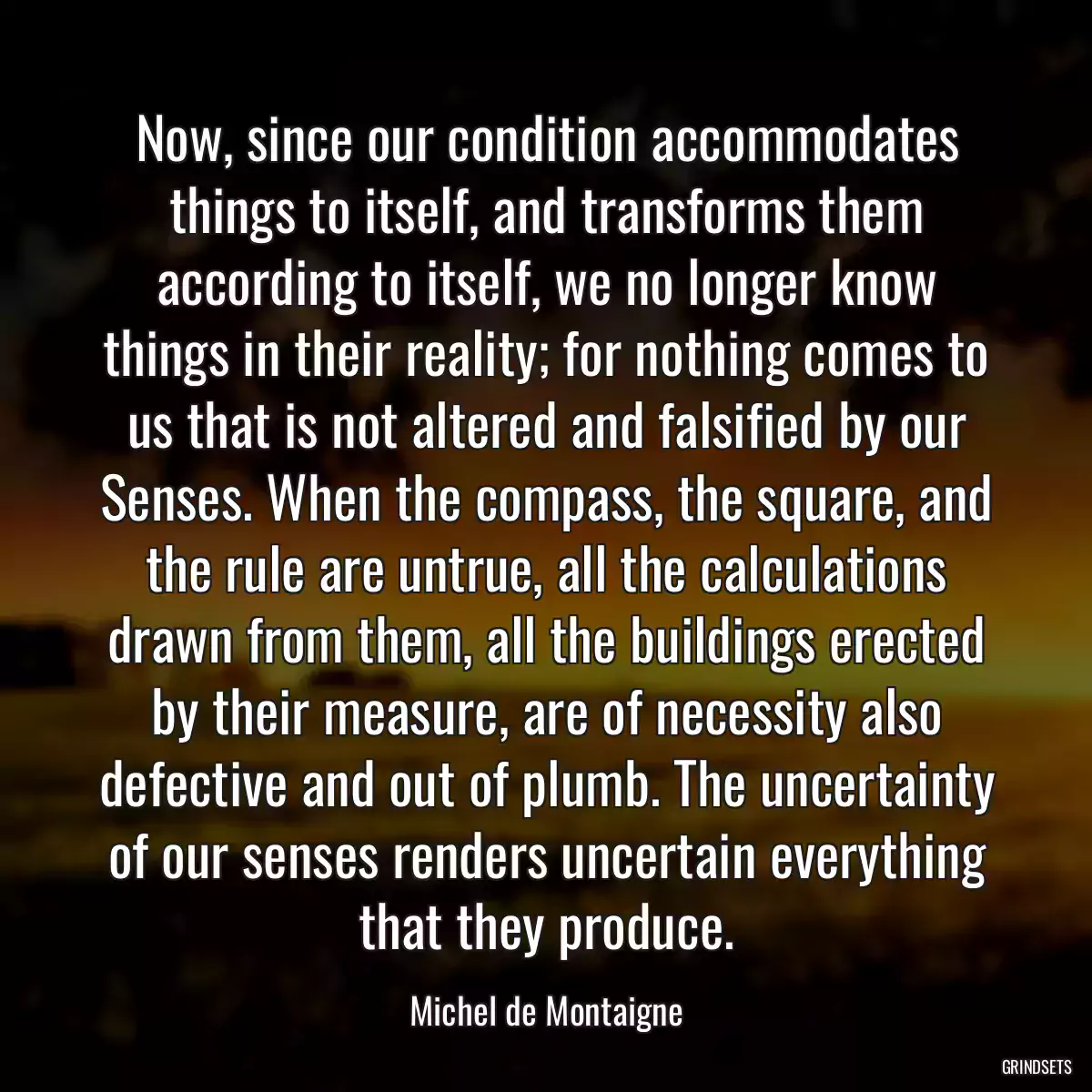 Now, since our condition accommodates things to itself, and transforms them according to itself, we no longer know things in their reality; for nothing comes to us that is not altered and falsified by our Senses. When the compass, the square, and the rule are untrue, all the calculations drawn from them, all the buildings erected by their measure, are of necessity also defective and out of plumb. The uncertainty of our senses renders uncertain everything that they produce.