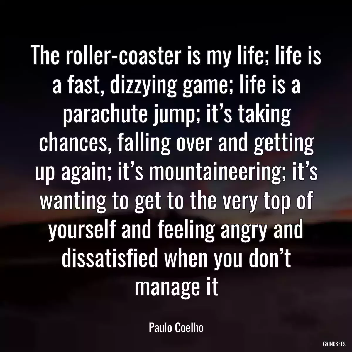 The roller-coaster is my life; life is a fast, dizzying game; life is a parachute jump; it’s taking chances, falling over and getting up again; it’s mountaineering; it’s wanting to get to the very top of yourself and feeling angry and dissatisfied when you don’t manage it