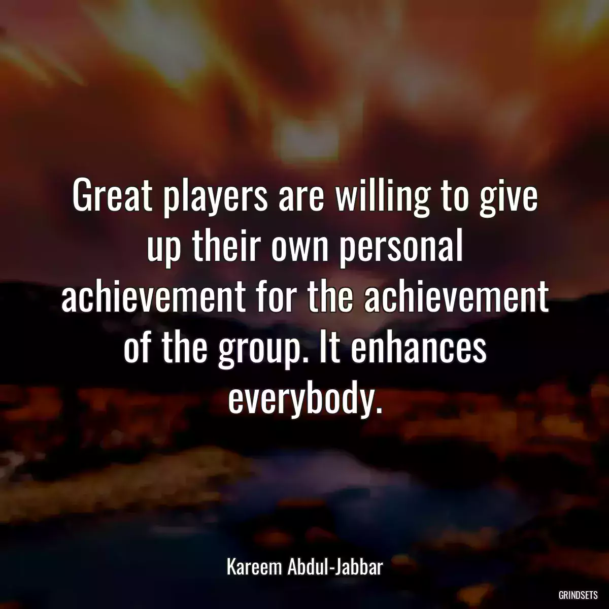 Great players are willing to give up their own personal achievement for the achievement of the group. It enhances everybody.