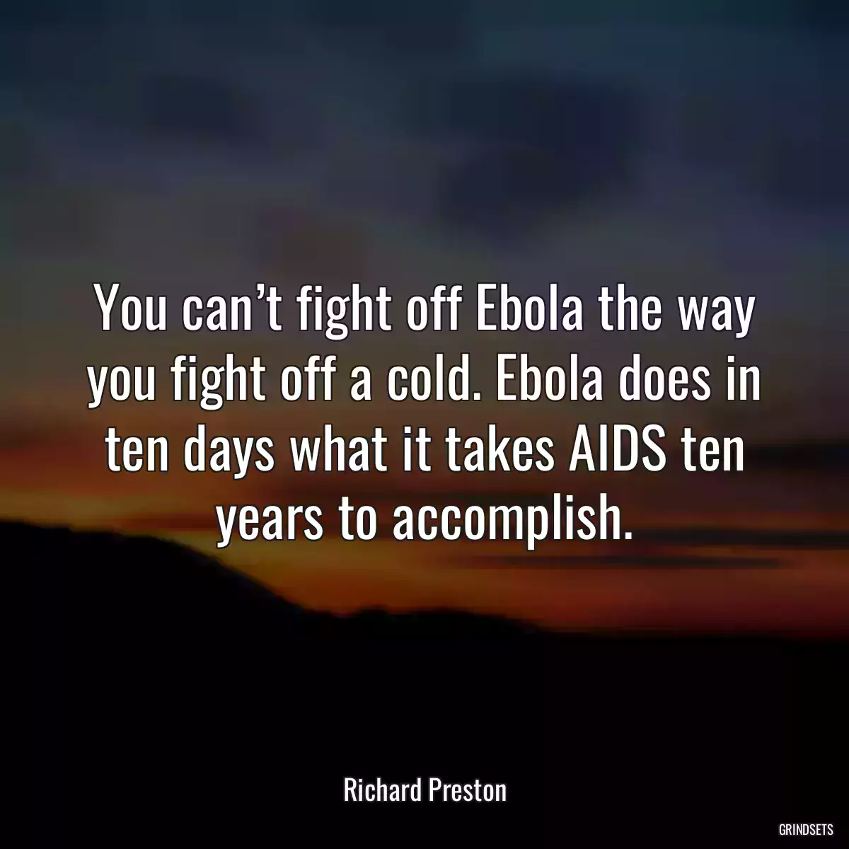 You can’t fight off Ebola the way you fight off a cold. Ebola does in ten days what it takes AIDS ten years to accomplish.