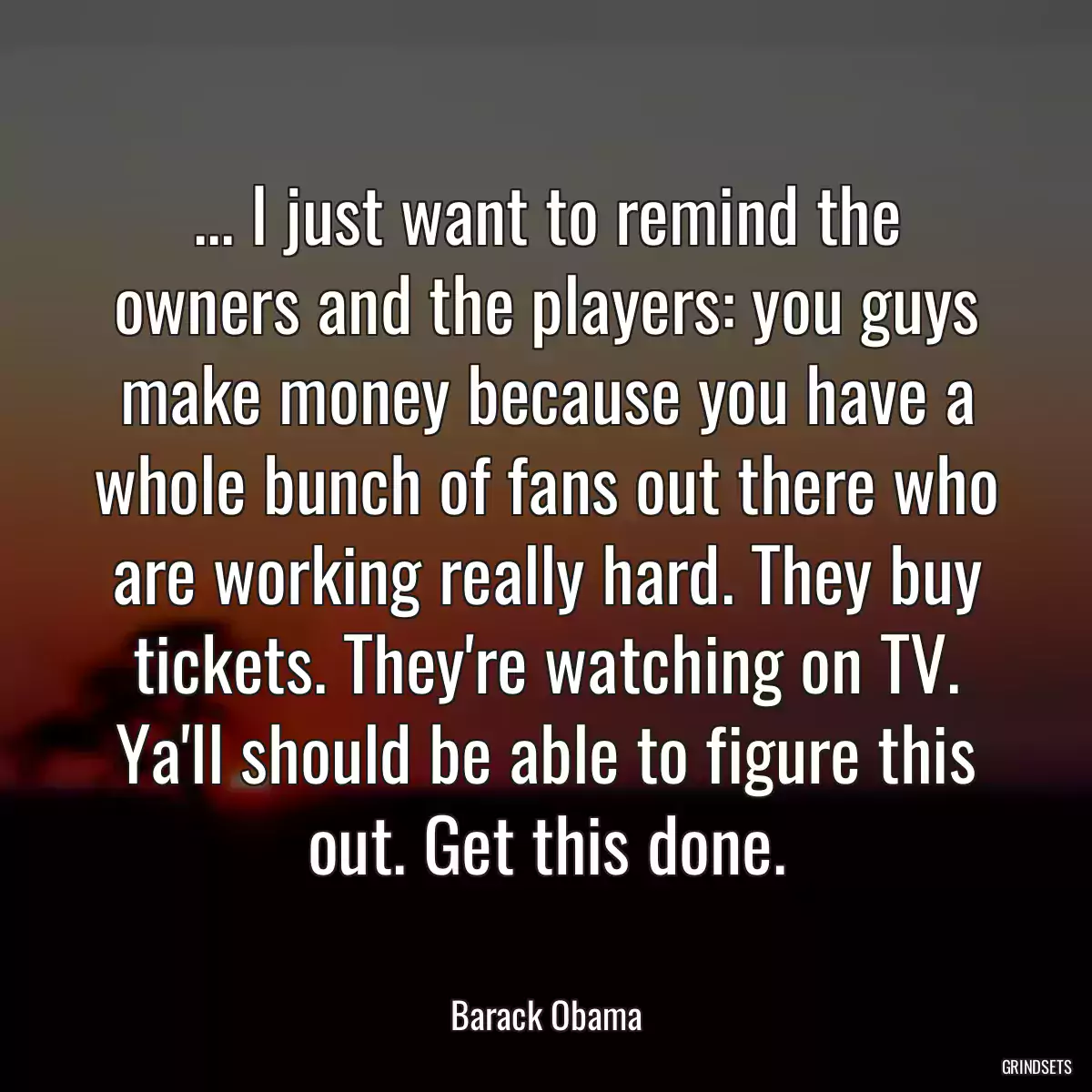 ... I just want to remind the owners and the players: you guys make money because you have a whole bunch of fans out there who are working really hard. They buy tickets. They\'re watching on TV. Ya\'ll should be able to figure this out. Get this done.