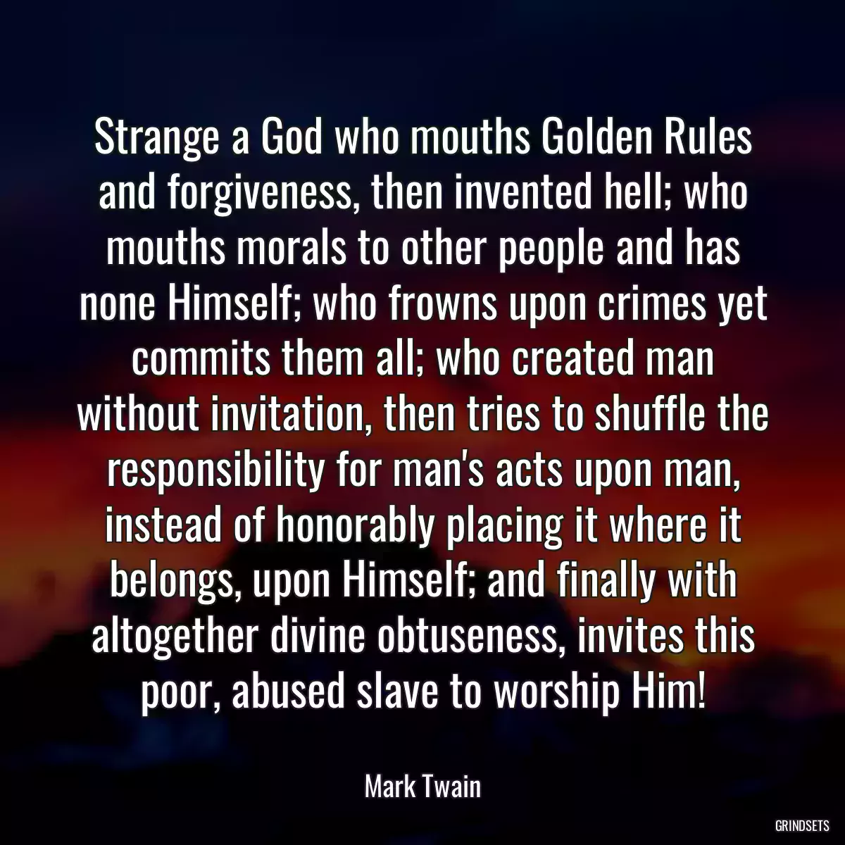 Strange a God who mouths Golden Rules and forgiveness, then invented hell; who mouths morals to other people and has none Himself; who frowns upon crimes yet commits them all; who created man without invitation, then tries to shuffle the responsibility for man\'s acts upon man, instead of honorably placing it where it belongs, upon Himself; and finally with altogether divine obtuseness, invites this poor, abused slave to worship Him!