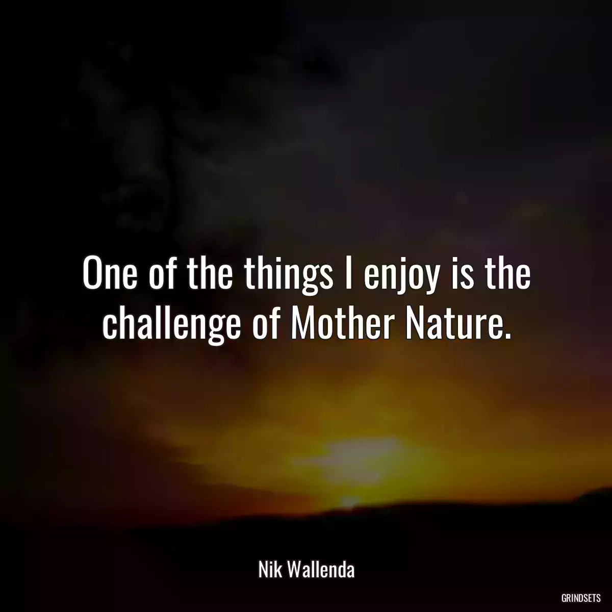 One of the things I enjoy is the challenge of Mother Nature.