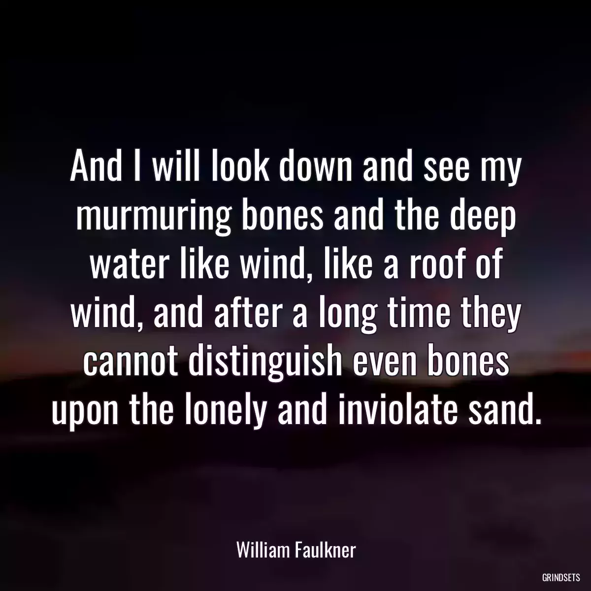 And I will look down and see my murmuring bones and the deep water like wind, like a roof of wind, and after a long time they cannot distinguish even bones upon the lonely and inviolate sand.