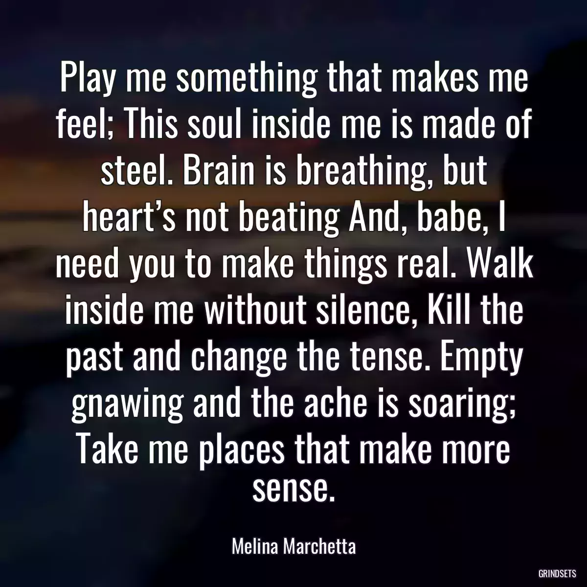 Play me something that makes me feel; This soul inside me is made of steel. Brain is breathing, but heart’s not beating And, babe, I need you to make things real. Walk inside me without silence, Kill the past and change the tense. Empty gnawing and the ache is soaring; Take me places that make more sense.