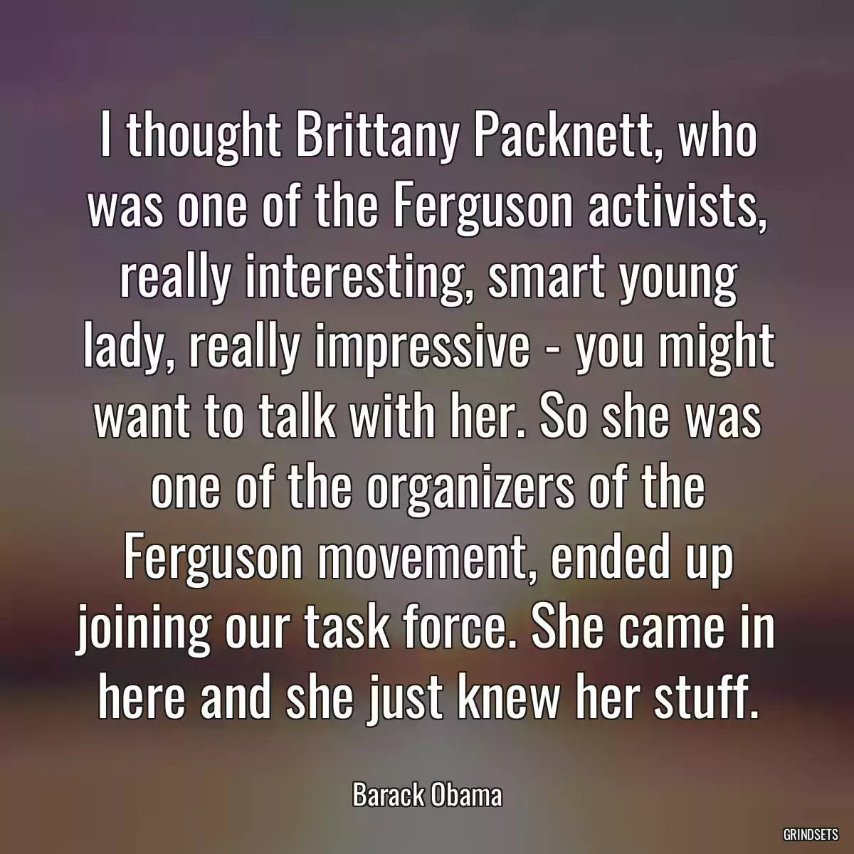 I thought Brittany Packnett, who was one of the Ferguson activists, really interesting, smart young lady, really impressive - you might want to talk with her. So she was one of the organizers of the Ferguson movement, ended up joining our task force. She came in here and she just knew her stuff.