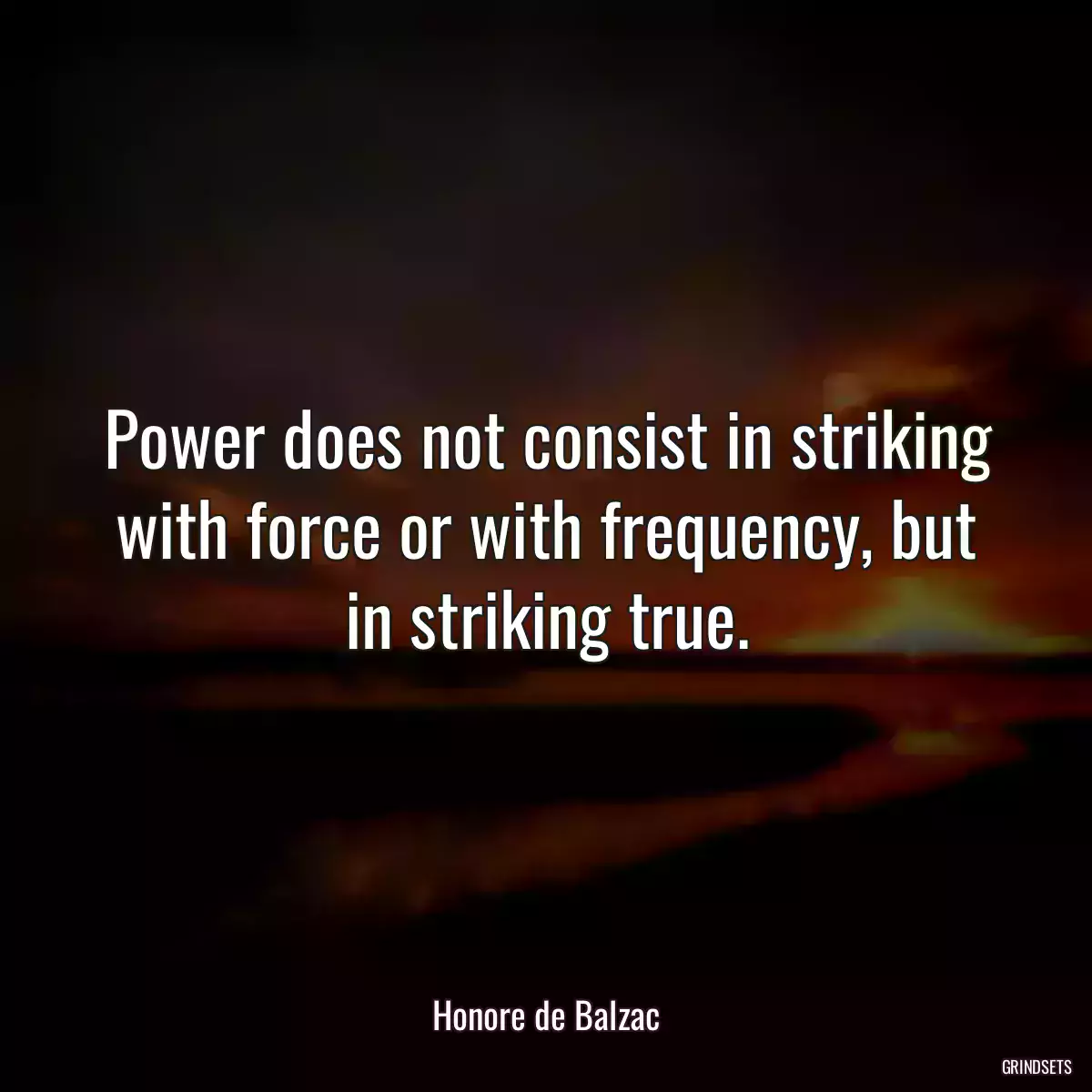 Power does not consist in striking with force or with frequency, but in striking true.