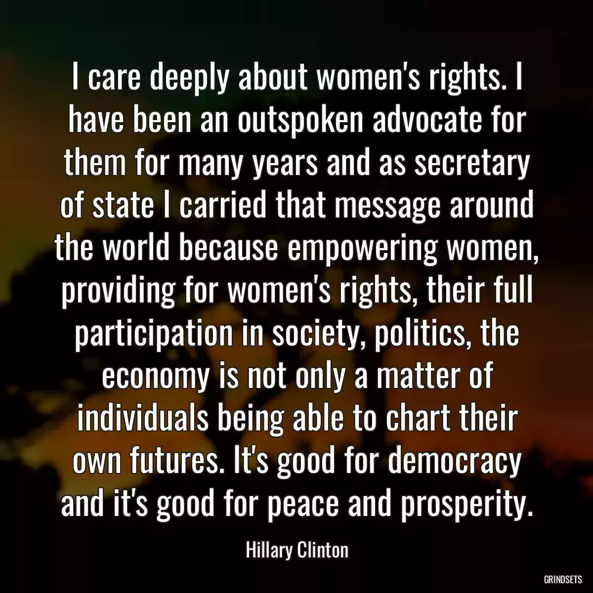 I care deeply about women\'s rights. I have been an outspoken advocate for them for many years and as secretary of state I carried that message around the world because empowering women, providing for women\'s rights, their full participation in society, politics, the economy is not only a matter of individuals being able to chart their own futures. It\'s good for democracy and it\'s good for peace and prosperity.