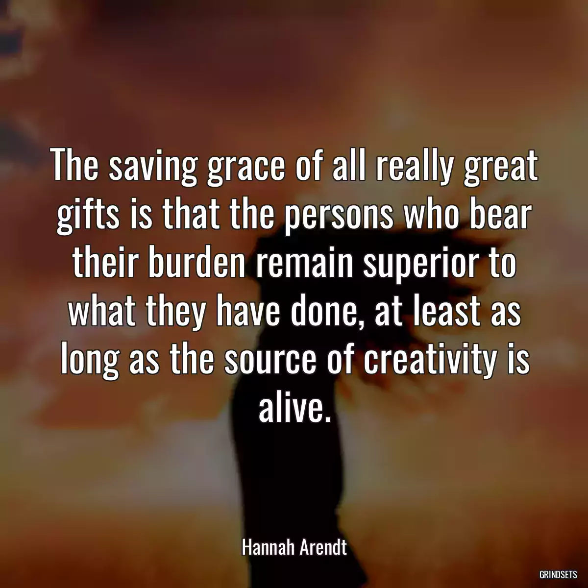 The saving grace of all really great gifts is that the persons who bear their burden remain superior to what they have done, at least as long as the source of creativity is alive.