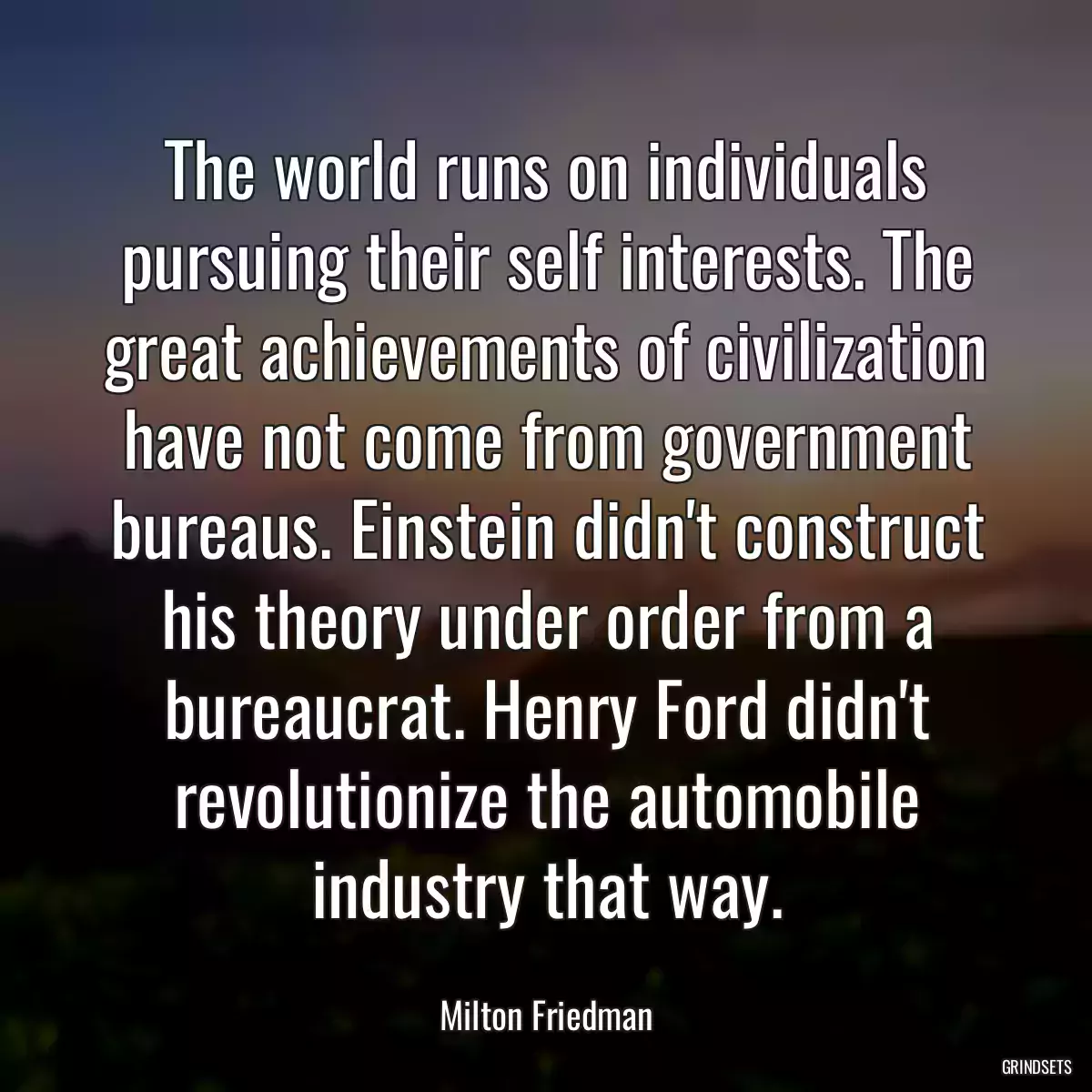 The world runs on individuals pursuing their self interests. The great achievements of civilization have not come from government bureaus. Einstein didn\'t construct his theory under order from a bureaucrat. Henry Ford didn\'t revolutionize the automobile industry that way.