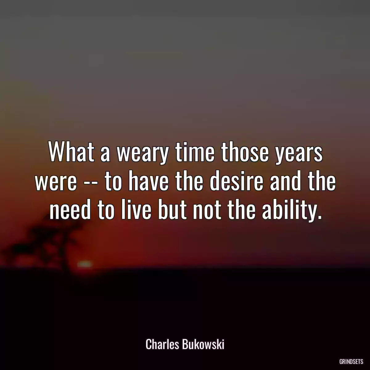 What a weary time those years were -- to have the desire and the need to live but not the ability.