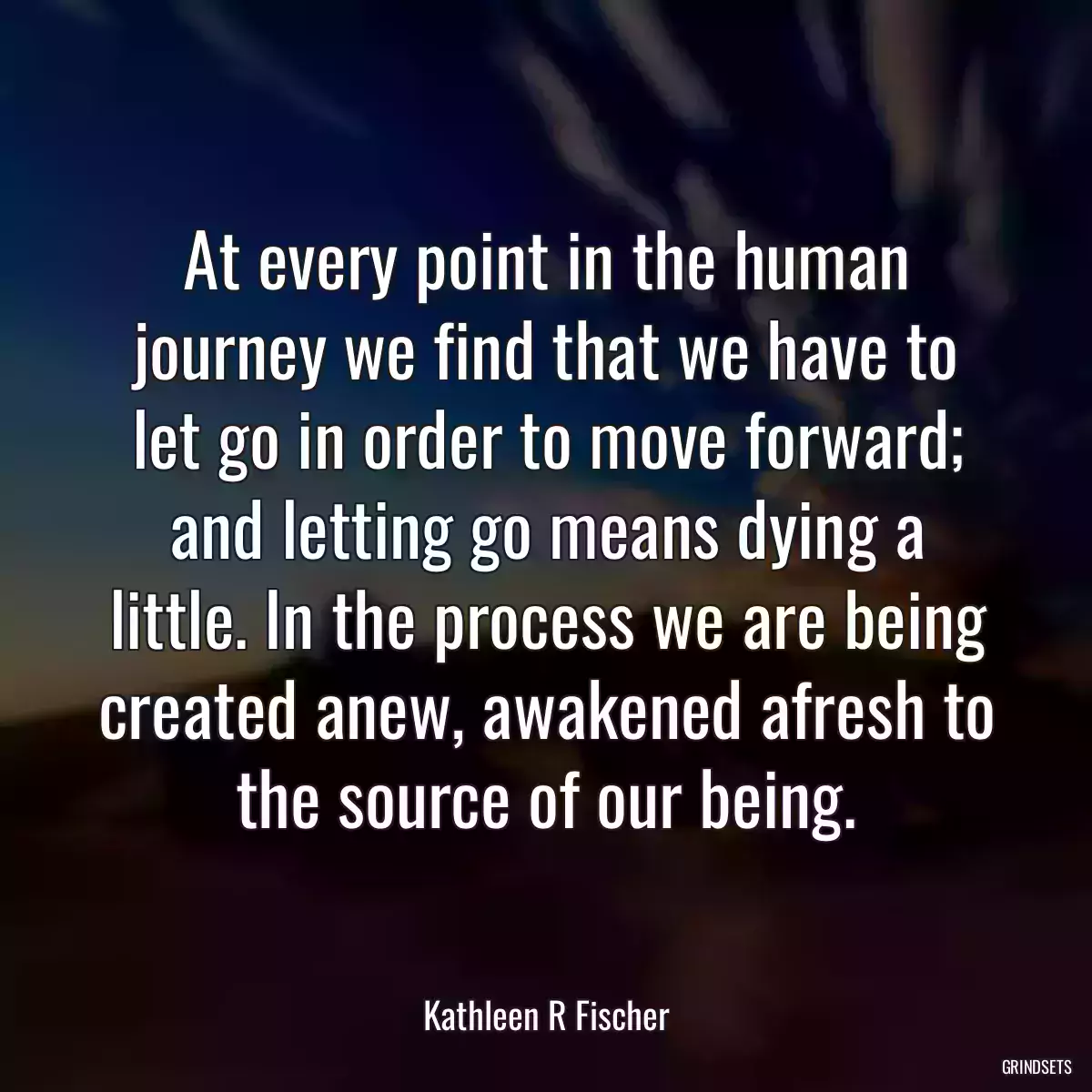 At every point in the human journey we find that we have to let go in order to move forward; and letting go means dying a little. In the process we are being created anew, awakened afresh to the source of our being.