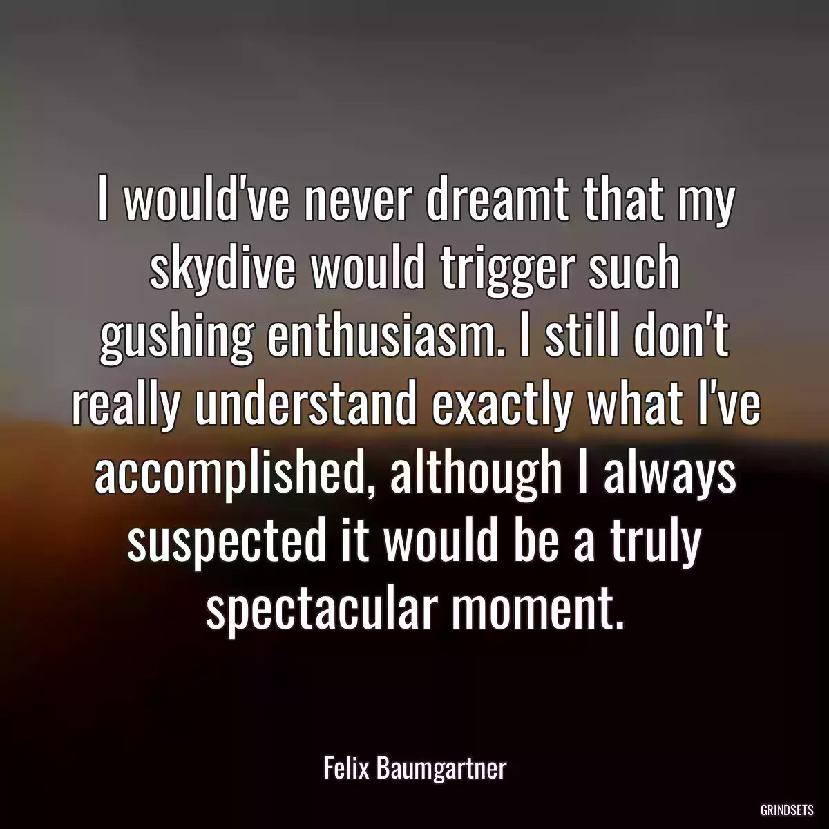 I would\'ve never dreamt that my skydive would trigger such gushing enthusiasm. I still don\'t really understand exactly what I\'ve accomplished, although I always suspected it would be a truly spectacular moment.