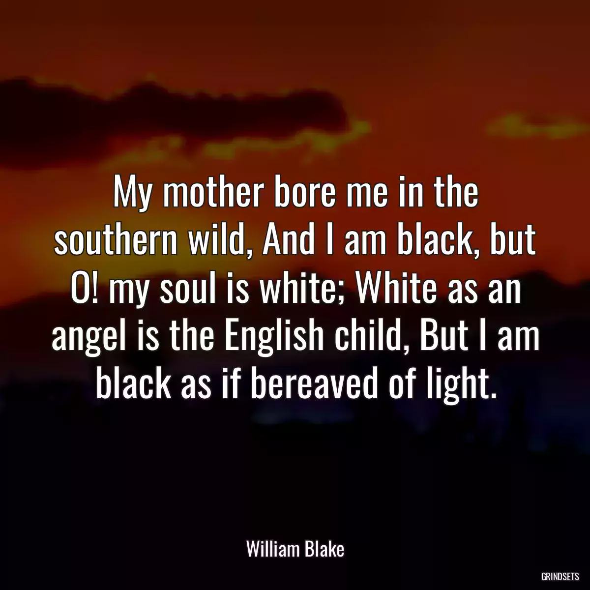 My mother bore me in the southern wild, And I am black, but O! my soul is white; White as an angel is the English child, But I am black as if bereaved of light.