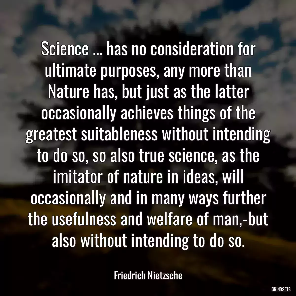 Science ... has no consideration for ultimate purposes, any more than Nature has, but just as the latter occasionally achieves things of the greatest suitableness without intending to do so, so also true science, as the imitator of nature in ideas, will occasionally and in many ways further the usefulness and welfare of man,-but also without intending to do so.