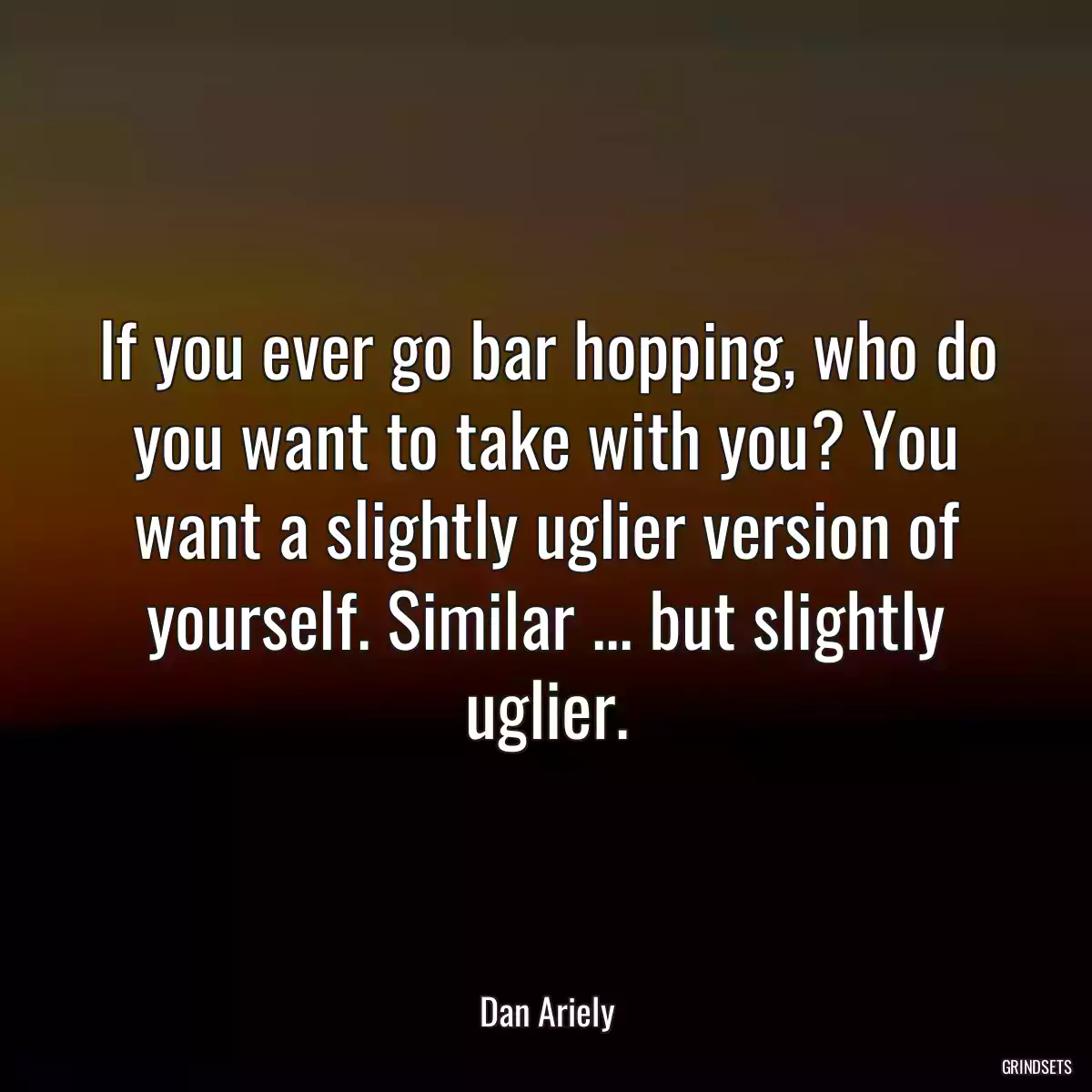 If you ever go bar hopping, who do you want to take with you? You want a slightly uglier version of yourself. Similar ... but slightly uglier.