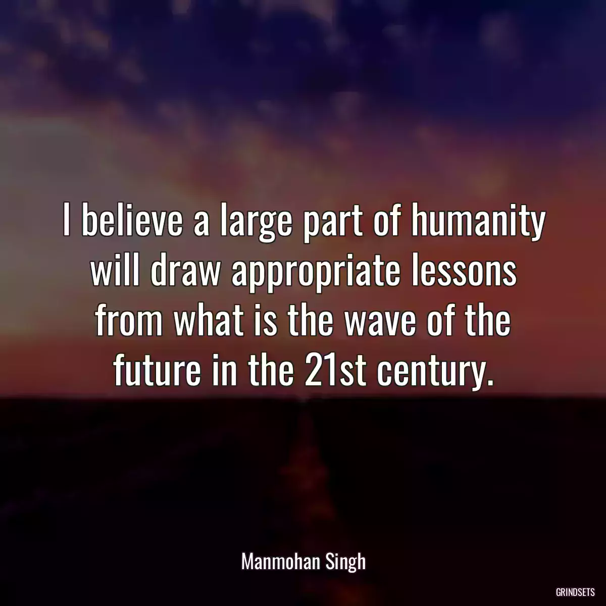 I believe a large part of humanity will draw appropriate lessons from what is the wave of the future in the 21st century.