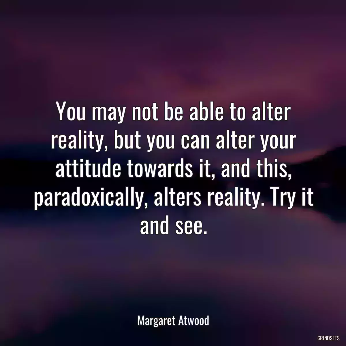 You may not be able to alter reality, but you can alter your attitude towards it, and this, paradoxically, alters reality. Try it and see.