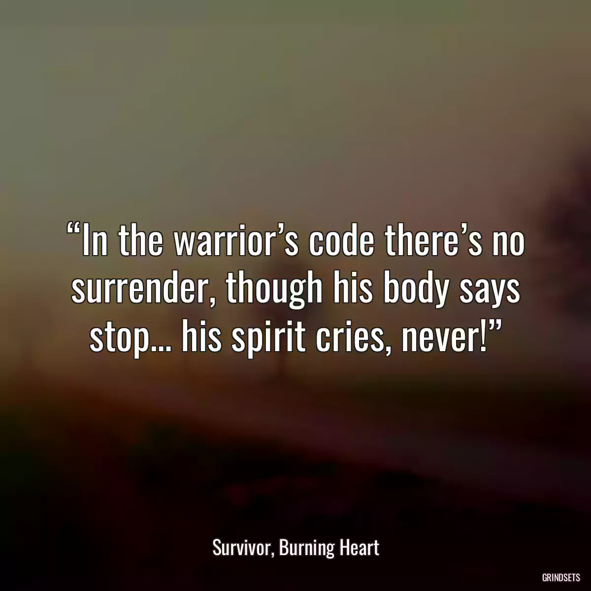 “In the warrior’s code there’s no surrender, though his body says stop… his spirit cries, never!”